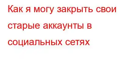 Как я могу закрыть свои старые аккаунты в социальных сетях